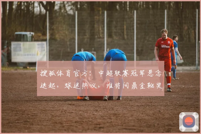 搜狐体育官方：中超联赛冠军悬念迭起，球迷热议，谁将问鼎金靴奖
