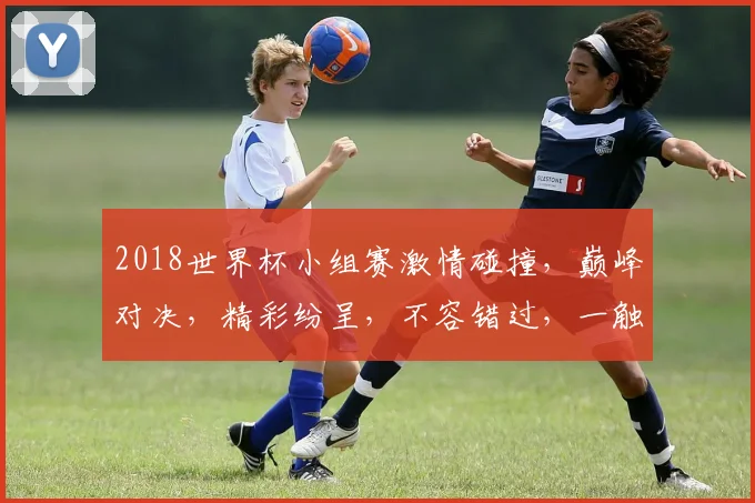 2018世界杯小组赛激情碰撞，巅峰对决，精彩纷呈，不容错过，一触即发
