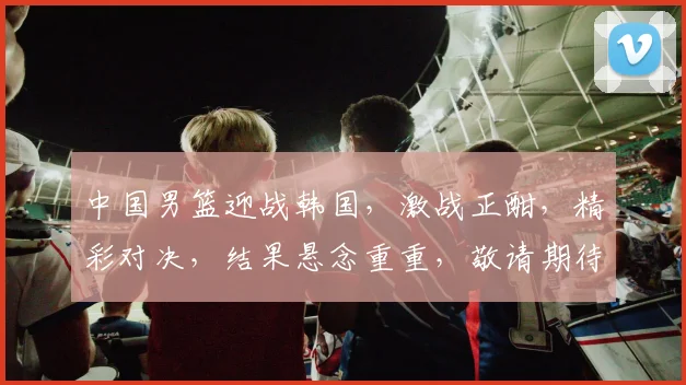 中国男篮迎战韩国，激战正酣，精彩对决，结果悬念重重，敬请期待