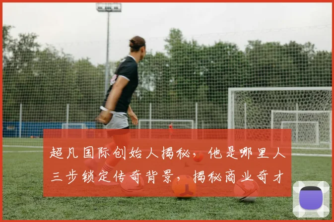 超凡国际创始人揭秘，他是哪里人三步锁定传奇背景，揭秘商业奇才