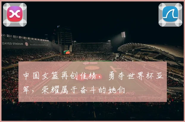 中国女篮再创佳绩，勇夺世界杯亚军，荣耀属于奋斗的她们