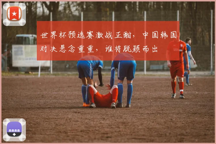 世界杯预选赛激战正酣，中国韩国对决悬念重重，谁将脱颖而出
