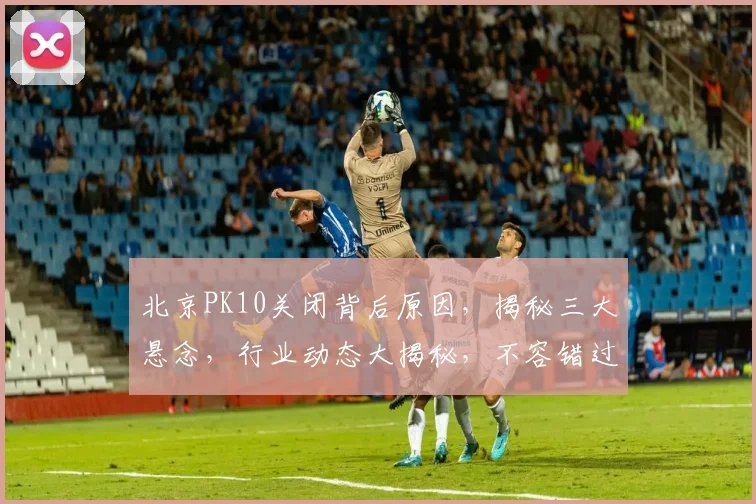 北京PK10关闭背后原因，揭秘三大悬念，行业动态大揭秘，不容错过